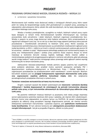 PROJEKT
PROGRAMU OPERACYJNEGO WIEDZA, EDUKACJA ROZWÓJ – WERSJA 2.0
DATA MODYFIKACJI: 2013-07-24 9
 w Internecie – specjalistów i kierowników.
Monitorowanie tych mediów może dostarczać wiedzy o istniejących ofertach pracy, które nawet
jeżeli nie należą do bezpośredniego zasobu ofert gromadzonych w urzędach pracy, pozwalają na
odpowiednie ukierunkowanie oferty szkoleń dla osób bezrobotnych, tak by lepiej odpowiadały one
potrzebom lokalnego rynku pracy.
Wiedza o kondycji przedsiębiorstw, szczególnie na małych, lokalnych rynkach pracy często
bywa dostępna w ramach mniej sformalizowanych kanałów informacyjnych (np. rozmowy
pracowników służb zatrudnienia i władz lokalnych, lokalnych organizacji przedsiębiorców itp.).
Wiedzy o popycie na pracę mogą dostarczyć także badania ankietowe, które przeprowadzane w
regularnych odstępach czasu (np. raz na rok czy co dwa lata) mogą zapewnić pełniejszy obraz potrzeb
pracodawców i charakterystyki zatrudnienia na lokalnym rynku pracy. Warto zauważyć, że
niesprawności pośrednictwa pracy rekompensowane są samodzielnym studiowaniem ogłoszeń przez
osoby bezrobotne: w 2011 r. robiło to już trzech z czterech zainteresowanych, podczas gdy jeszcze 10
lat wcześniej - zaledwie co piąty1
. Wypracowanie jednolitego podejścia do monitorowania popytu na
pracę oraz niedopasowania popytu i podaży pracy powinno służyć wsparciu decyzji na temat
inwestycji w konkretne kierunki rozwoju kapitału ludzkiego. Warto również zadbać o
niestereotypowe podejście do przygotowywania ogłoszeń o zamiarze zatrudnienia, gdyż jak pokazują
wyniki innego badania2
nadal pomimo istniejącego zakazu prawnego wiele ogłoszeń zawiera wymóg
konkretnej płci na danym stanowisku pracy.
Jednocześnie ilościowo-wskaźnikowe metody pomiaru popytu powinny być uzupełniane
przez podejście jakościowe. Jako przykład można wymienić powiązania pomiędzy PSZ i
departamentami analityczno-statystycznymi w Ministerstwie Pracy i Polityki Społecznej a
organizacjami pracodawców czy przedstawicielami szkół zawodowych i uczelni wyższych. Ważnym
kierunkiem działania jest też przegląd funkcjonowania regionalnych obserwatoriów rynku pracy
oraz wypracowanie wspólnej platformy komunikacji między nimi, dla zwiększenia
ponadregionalnych przepływów informacji o rynkach pracy.
TWORZENIE I WDRAŻANIE INSTRUMENTÓW AKTYWNEJ POLITYKI RYNKU PRACY
Drugim z ważnych wyzwań dla działań systemowych jest stworzenie i wdrożenie (bardziej
efektywnych i bardziej dopasowanych do zmieniających się potrzeb) instrumentów aktywnej
polityki rynku pracy, w tym instrumentów adresowanych do różnorodnych grup odbiorców usług
rynku pracy.
Na poziomie niektórych instytucji lokalnych za pozytywny znak należy przyjąć stopniowy
wzrost wykorzystania systemów rejestracji ofert pracy i wakatów, jak również ofert szkoleniowych.
Wskazać można tutaj odpowiednio na systemy Syriusz czy PLOTEUS. W ramach indywidualnego
podejścia do odbiorcy usług początkiem lepszego diagnozowania potrzeb, ale również wzrostu
efektywności konkretnych instrumentów i systemów wsparcia, jest ujednolicone monitorowanie
losów beneficjentów. W tym zakresie konieczne jest udostępnienie pracownikom dedykowanych
narzędzi informatycznych - tak jak w przypadku Programu „Młodzi na rynku pracy”.
1
Dane LFS/BAEL za rok 2011, dostępne na stronie Eurostatu. Wzrost ten częściowo wynika z większej dostępności do ofert
pracy dostępnych za pośrednictwem Internetu. Nie ma jednak możliwości precyzyjnego określenia wpływu zachodzących
zmian technologicznych na częstość poszukiwania pracy innymi kanałami niż przez pośrednictwo urzędów pracy.
2
Pod red. K. Kędzior, K. Śmieszek, M. zimny, Równe traktowanie w zatrudnieniu, Warszawa 2009.
 