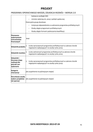PROJEKT
PROGRAMU OPERACYJNEGO WIEDZA, EDUKACJA ROZWÓJ – WERSJA 2.0
DATA MODYFIKACJI: 2013-07-24 91
badawcze podległe MZ)
- minister właściwy ds. pracy i polityki społecznej
Potencjalne grupy docelowe:
- Instytucje odpowiedzialne za wdrażanie programów profilaktycznych
- Osoby objęte programami profilaktycznymi
- Osoby objęte formami podnoszenia kwalifikacji
Planowane
wykorzystanie
instrumentów
finansowych
Brak
Wskaźniki produktu
1. Liczba opracowanych programów profilaktycznych w zakresie chorób
negatywnie wpływających na zasoby rynku pracy
Wskaźniki rezultatu
1. Liczba wdrożonych programów profilaktycznych w zakresie chorób
negatywnie wpływających na zasoby rynku pracy
Wskaźniki i
kluczowe etapy
realizacji dla
potrzeb ram
wykonania
1. Liczba opracowanych programów profilaktycznych w zakresie chorób
negatywnie wpływających na zasoby rynku pracy
Kategorie
interwencji
[do uzupełnienia na późniejszym etapie]
Kierunkowe zasady
wyboru projektów
lub operacji
[do uzupełnienia na późniejszym etapie]
 