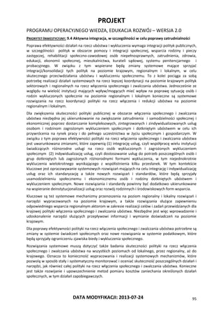 PROJEKT
PROGRAMU OPERACYJNEGO WIEDZA, EDUKACJA ROZWÓJ – WERSJA 2.0
DATA MODYFIKACJI: 2013-07-24 95
PRIORYTET INWESTYCYJNY: 9.4 Aktywna integracja, w szczególności w celu poprawy zatrudnialności
Poprawa efektywności działań na rzecz ubóstwa i wykluczenia wymaga integracji polityk publicznych,
w szczególności polityk w obszarze pomocy i integracji społecznej, wsparcia rodziny i pieczy
zastępczej, rehabilitacji społeczno-zawodowej osób niepełnosprawnych, zatrudnienia, zdrowia,
edukacji, ekonomii społecznej, mieszkalnictwa, kurateli sądowej, systemu penitencjarnego i
probacyjnego. W związku z tym wspierane będą zmiany systemowe mające sprzyjać
integracji/konsolidacji tych polityk na poziomie krajowym, regionalnym i lokalnym, w celu
skutecznego przeciwdziałania ubóstwu i wykluczeniu społecznemu. To z kolei pociąga za sobą
potrzebę realizacji działań systemowych na rzecz lepszej koordynacji na poziomie krajowym polityk
sektorowych i regionalnych na rzecz włączenia społecznego i zwalczania ubóstwa. Jednocześnie ze
względu na wielość instytucji mających wpływ/mogących mieć wpływ na poprawę sytuację osób i
rodzin wykluczonych społecznie na poziomie regionalnym i lokalnym konieczne są systemowe
rozwiązania na rzecz koordynacji polityki na rzecz włączenia i redukcji ubóstwa na poziomie
regionalnym i lokalnym.
Dla zwiększenia skuteczności polityki publicznej w obszarze włączenia społecznego i zwalczania
ubóstwa niezbędna jej ukierunkowanie na zwiększanie zatrudnienia i samodzielności społecznej i
ekonomicznej poprzez dostarczanie kompleksowych, zintegrowanych i zindywidualizowanych usług
osobom i rodzinom zagrożonym wykluczeniem społecznym i dotkniętym ubóstwem w celu ich
przywrócenia na rynek pracy i do pełnego uczestnictwa w życiu społecznym i gospodarczym. W
związku z tym poprawa efektywności polityki na rzecz włączenia społecznego i zwalczania ubóstwa
jest uwarunkowana zmianami, które zapewnią (1) integrację usług, czyli współpracę wielu instytucji
świadczących różnorodne usługi na rzecz osób wykluczonych i zagrożonych wykluczeniem
społecznym (2) indywidualizację usług, czyli dostosowanie usług do potrzeb poszczególnych osób i
grup dotkniętych lub zagrożonych różnorodnymi formami wykluczenia, w tym niejednokrotnie
wykluczenia wielokrotnego wynikającego z współistnienia kilku przesłanek. W tym kontekście
kluczowe jest opracowywanie systemowych rozwiązań mających na celu integrację i indywidualizację
usług oraz ich standaryzację a także nowych rozwiązań i standardów, które będą sprzyjały
usamodzielnieniu społecznemu i ekonomicznemu osób i rodziny dotkniętych ubóstwem i
wykluczeniem społecznym. Nowe rozwiązania i standardy powinny być dodatkowo ukierunkowane
na wspieranie deinstytucjonalizacji usług oraz rozwój rodzinnych i środowiskowych form wsparcia.
Kluczowe są też systemowe mechanizmy przenoszenia na poziom regionalny i lokalny rozwiązań i
narzędzi wypracowanych na poziomie krajowym, a także rozwiązania służące zapewnieniu
odpowiedniego wsparcia regionalnym aktorom w zakresie realizacji celów i zadań przewidzianych dla
krajowej polityki włączenia społecznego i zwalczania ubóstwa. Niezbędne jest więc wprowadzenie i
udoskonalenie narzędzi służących przepływowi informacji i wymianie doświadczeń na poziomie
krajowym.
Dla poprawy efektywności polityki na rzecz włączenia społecznego i zwalczania ubóstwa potrzebne są
zmiany w systemie świadczeń społecznych oraz nowe rozwiązania w systemie podatkowym, które
będą sprzyjały ograniczeniu zjawiska biedy i wykluczenia społecznego.
Rozwiązania systemowe muszą dotyczyć także badania skuteczności polityki na rzecz włączenia
społecznego i zwalczania ubóstwa na wszystkich poziomach od lokalnego, przez regionalny, aż do
krajowego. Oznacza to konieczność wypracowania i realizacji systemowych mechanizmów, które
pozwolą w sposób stały i systematyczny monitorować i oceniać skuteczność poszczególnych działań i
narzędzi, jak również całej polityki na rzecz włączenia społecznego i zwalczania ubóstwa. Konieczne
jest także rozwijanie i upowszechnienie metod pomiaru kosztów zaniechania określonych działań
społecznych, w tym działań zapobiegawczych.
 