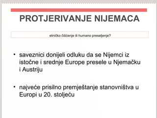 PROTJERIVANJE NIJEMACA
etničko čišćenje ili humano preseljenje?
• saveznici donijeli odluku da se Nijemci iz
istočne i srednje Europe presele u Njemačku
i Austriju
• najveće prisilno premještanje stanovništva u
Europi u 20. stoljeću
 