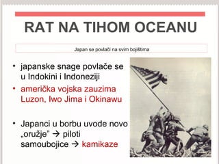 RAT NA TIHOM OCEANU
Japan se povlači na svim bojištima
• japanske snage povlače se
u Indokini i Indoneziji
• američka vojska zauzima
Luzon, Iwo Jima i Okinawu
• Japanci u borbu uvode novo
„oružje”  piloti
samoubojice  kamikaze
 
