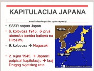 KAPITULACIJA JAPANA
atomske bombe prisilile Japan na predaju
• SSSR napao Japan
• 6. kolovoza 1945.  prva
atomska bomba bačena na
Hirošimu
• 9. kolovoza  Nagasaki
• 2. rujna 1945.  Japanci
potpisali kapitulaciju  kraj
Drugog svjetskog rata
 