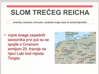 SLOM TREĆEG REICHA
američke, britanske, francuske i sovjetske snage ulaze na teritorij Njemačke
• vojne snage zapadnih
saveznika prvi put su se
spojile s Crvenom
armijom 25. travnja na
rijeci Labi kod mjesta
Torgau
 