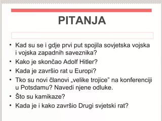 PITANJA
• Kad su se i gdje prvi put spojila sovjetska vojska
i vojska zapadnih saveznika?
• Kako je skončao Adolf Hitler?
• Kada je završio rat u Europi?
• Tko su novi članovi „velike trojice” na konferenciji
u Potsdamu? Navedi njene odluke.
• Što su kamikaze?
• Kada je i kako završio Drugi svjetski rat?
 
