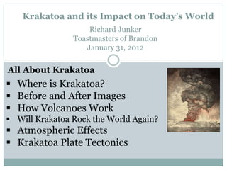 Krakatoa and its Impact on Today’s World
                    Richard Junker
                Toastmasters of Brandon
                   January 31, 2012


All About Krakatoa
 Where is Krakatoa?
 Before and After Images
 How Volcanoes Work
 Will Krakatoa Rock the World Again?
 Atmospheric Effects
 Krakatoa Plate Tectonics
 