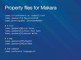 Property ﬁles for Makara
index.title=KrakenJS at LondonJS Conf	
index.speaker=Tim Messerschmidt	
index.greeting=Ahoi {attendeeName}!	
	
# A list	
index.speakers[0]=Lea Verou	
index.speakers[1]=Peter-Paul Koch	
Index.speakers[2]=Hannah Wolfe	
	
# A map	
index.sponsors[PP]=PayPal	
index.sponsors[GH]=GitHub	
	
# And subkeys	
index.conference.language=JS	
	
	

 