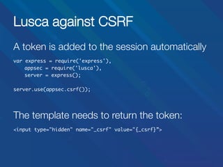 Lusca against CSRF
A token is added to the session automatically


var express = require('express'),	
	appsec = require('lusca'),
		
	server = express();	
	
server.use(appsec.csrf());	



The template needs to return the token:


<input type="hidden" name="_csrf" value="{_csrf}”>	

 
