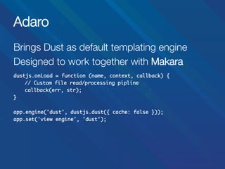 Adaro
Brings Dust as default templating engine
Designed to work together with Makara


dustjs.onLoad = function (name, context, callback) {	
	// Custom file read/processing pipline	
	callback(err, str);	
}	
	
app.engine('dust', dustjs.dust({ cache: false }));	
app.set('view engine', 'dust');	

 