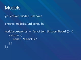 Models
yo kraken:model unicorn	
	
create models/unicorn.js	
	
module.exports = function UnicornModel() {	
	return {	
	 	name: ‘Charlie’	
	};	
};	

 
