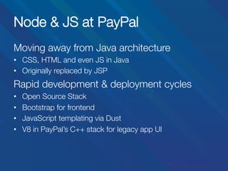 Node & JS at PayPal
Moving away from Java architecture
•  CSS, HTML and even JS in Java
•  Originally replaced by JSP

Rapid development & deployment cycles
• 
• 
• 
• 

Open Source Stack
Bootstrap for frontend
JavaScript templating via Dust
V8 in PayPal’s C++ stack for legacy app UI

 