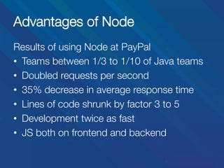 Advantages of Node
Results of using Node at PayPal
•  Teams between 1/3 to 1/10 of Java teams
•  Doubled requests per second
•  35% decrease in average response time
•  Lines of code shrunk by factor 3 to 5
•  Development twice as fast
•  JS both on frontend and backend

 