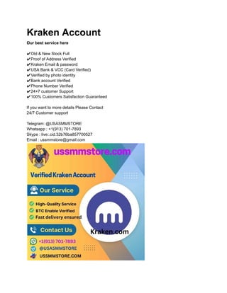 Kraken Account
Our best service here
✔Old & New Stock Full
✔Proof of Address Verified
✔Kraken Email & password
✔USA Bank & VCC (Card Verified)
✔Verified by photo identity
✔Bank account Verified
✔Phone Number Verified
✔24×7 customer Support
✔100% Customers Satisfaction Guaranteed
If you want to more details Please Contact
24/7 Customer support
Telegram: @USASMMSTORE
Whatsapp : +1(913) 701-7893
Skype : live:.cid.32b76ba857700527
Email : ussmmstore@gmail.com
 