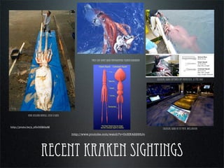recent kraken sightings
thomas hobbes Leviathan cover (1651)
new zealand herald, steve o’shea
First live giant squid photographed tsunemi kubodera
colossal squid captured off antactica, 22 Feb 2007
colossal squid at te papa, wellington
http://youtu.be/p_z3oG2MAsM
http://www.youtube.com/watch?v=OoXK4229ZJo
 