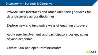 Discovery IN – Purpose & Objective
Provide user interfaces and other user-facing services for
data discovery across disciplines
Explore new and innovative ways of enabling discovery
Apply user involvement and participatory design, going
beyond academia
Create FAIR and open infrastructures
 