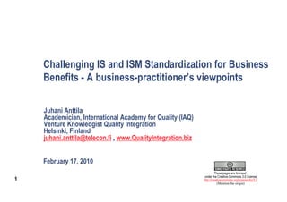 Challenging IS and ISM Standardization for Business
    Benefits - A business-practitioner’s viewpoints

    Juhani Anttila
    Academician, International Academy for Quality (IAQ)
    Venture Knowledgist Quality Integration
    Helsinki, Finland
    juhani.anttila@telecon.fi , www.QualityIntegration.biz


    February 17, 2010
                                                                      These pages are licensed
                                                             under the Creative Commons 3.0 License
1                                                            http://creativecommons.org/licenses/by/3.0
                                                                        (Mention the origin)
 