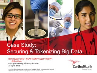 © Copyright 2013, Cardinal Health. All rights reserved. CARDINAL HEALTH, the Cardinal Health LOGO and
ESSENTIAL TO CARE are trademarks or registered trademarks of Cardinal Health.
Case Study:
Securing & Tokenizing Big Data
Dan Houser, CISSP-ISSAP-ISSMP CSSLP HCISPP
@SecWonk
Principal Security & Identity Architect
24-April-2014
 