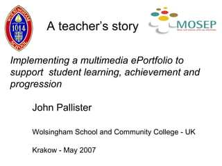 Implementing a multimedia ePortfolio to support  student learning, achievement and progression   John Pallister Wolsingham School and Community College - UK Krakow - May 2007 A teacher’s story 