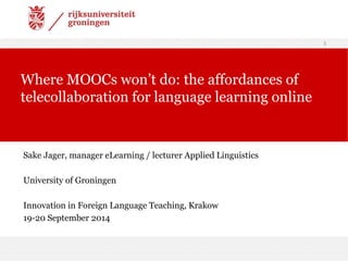 Sake Jager, manager eLearning / lecturer Applied Linguistics 
University of Groningen 
Innovation in Foreign Language Teaching, Krakow 
19-20 September 2014 
1 
Where MOOCs won’t do: the affordances of 
telecollaboration for language learning online 
 