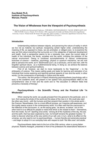 1

Ewa Białek Ph.D.
Institute of Psychosynthesis
Warsaw, Poland


  The Vision of Wholeness from the Viewpoint of Psychosynthesis
The lecture was held on the International Conference TOWARDS A NEW RENAISSANCE: VALUES, SPIRITUALITY AND
   THE FUTURE, Cracow, Poland, 29-31 October, 2004, organized by Scientific and Medical Network & Jagiellonian
University, Cracow. Printed inside the book on the same title, edit.D. Lorimer, L. Sosnowski, Jagiellonian University Press,
                                          Cracow 2007, ISBN978-83-233-2234-4



Introduction

        Understanding relations between objects, and perceiving the nature of reality in which
we live not as material, but spiritual, recognizing certain higher order, understanding the
meaning of life, as opposed to chaos, we are prompted, or obliged even, to re-examine the
way we think about everything that surrounds us in the categories of balanced development
and health. Such a perspective seems to be a necessity now, given the current state of
health of the individual, the family, societies and the world, including the pollution of the
natural environment. Owing to combined accomplishments of various contemporary
branches of science – medicine, psychology, physics or quantum mechanics, we are now
able to perceive the world, as H. Skolimowski put it, as a sanctuary, and to see man, with his
forgotten spiritual nature, as a multidimensional being. In doing so, we achieve the balance
between science and spiritual traditions.
        First of all, however, we start to move backwards to the “beginning” – to the
philosophy of science. This means setting goals and tasks for learning and education of an
individual that involve exploring and teaching spiritual aspects of man and the world; in other
words, it is the renaissance of spirituality in culture and the world.
        The author, the first person in Poland introducing psychosynthesis (psychology with a
soul) to the academic level, will present in her speech how psychosynthesis refers to the
comprehensive view of man and the world and to “the education in different fields that
prevents a necessity of therapy”.


     Psychosynthesis – the Scientific Theory and the Practical Life “in
Wholeness”

         When viewing the world, we usually proceed from the general to the particular, and, in
turn, from seeing the whole of the world and the place of the man in it. We could also start
the other way round – with the humans and then pinpoint their position in the whole world –
the Cosmos. Nevertheless, this is a most difficult process, as it requires self-awareness, and
this quality seems scarce in the contemporary world. It is often said that the macrocosm is
the reflection of the microcosm, or, as the saying goes, “as above, so below”, but on the
other hand it is so difficult for people to notice that which is the closest to them – themselves,
from the inside. As A.P. Sperling once wrote, “among all of the mysteries of the sky, the sea
and the earth, that has been explored by man, he himself remains the greatest mystery.” In
order to discover what lies at the very centre of our self, and, in turn, what is its effect on the
universe, we only need to turn to psychosynthesis – human-friendly and extremely practical
– and begin to adopt it in our everyday lives with respect to both “the little ones” and adults.

       Psychosynthesis dates back to the turn of the 20th century, when a young Italian
physicist, Roberto Assagioli, presented in front of his professors his observations featured in
 