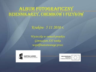 ALBUM FOTOGRAFICZNY
DZIENNIKARZY, CHEMIKÓW I FIZYKÓW


         Kraków 5 11 2010 r.

         Wycieczka w ramach projektu
           Gimnazjum XXI wieku
          współfinansowanego przez
 