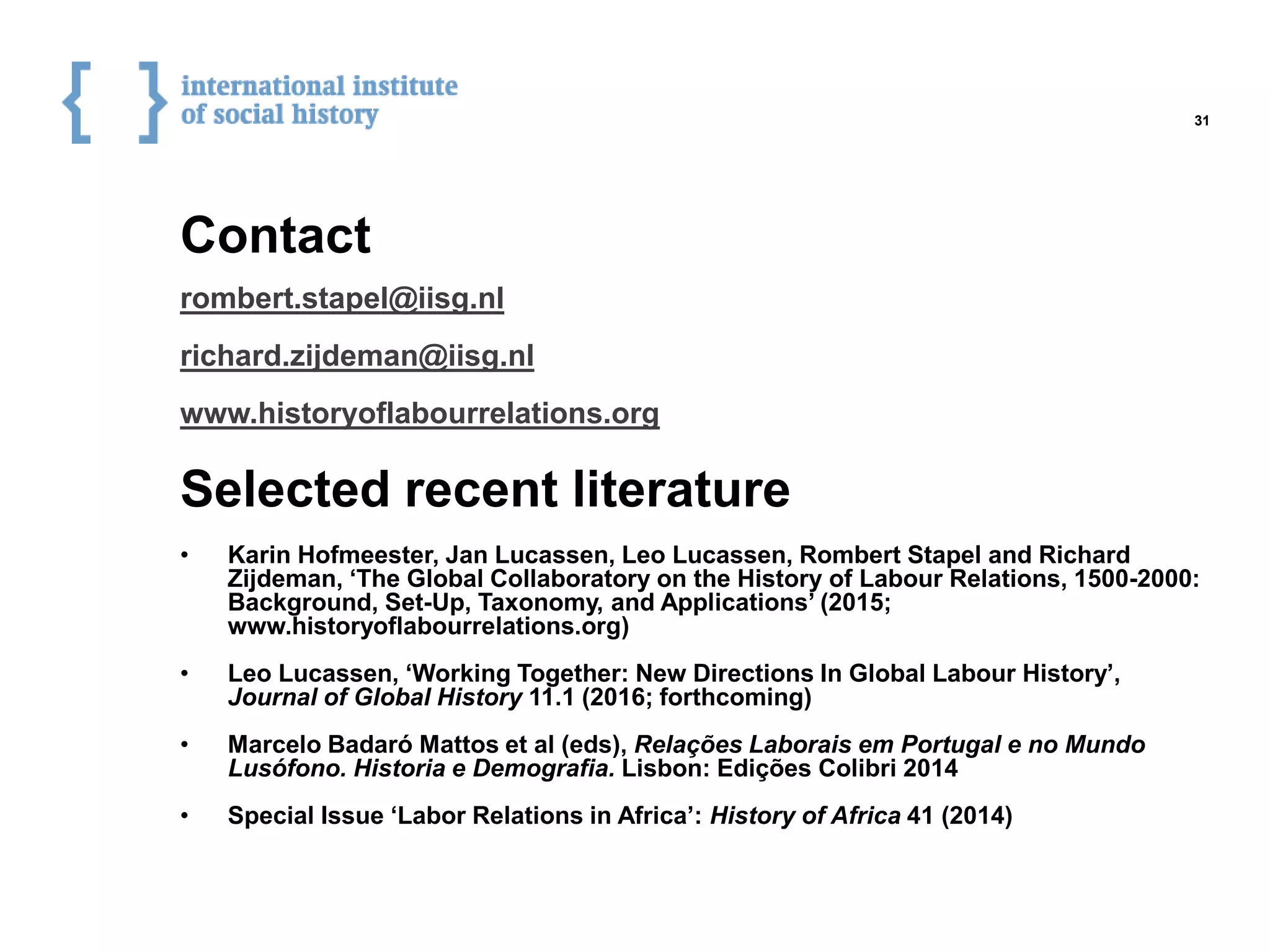 Contact
Selected recent literature
rombert.stapel@iisg.nl
richard.zijdeman@iisg.nl
www.historyoflabourrelations.org
• Karin Hofmeester, Jan Lucassen, Leo Lucassen, Rombert Stapel and Richard
Zijdeman, ‘The Global Collaboratory on the History of Labour Relations, 1500-2000:
Background, Set-Up, Taxonomy, and Applications’ (2015;
www.historyoflabourrelations.org)
• Leo Lucassen, ‘Working Together: New Directions In Global Labour History’,
Journal of Global History 11.1 (2016; forthcoming)
• Marcelo Badaró Mattos et al (eds), Relações Laborais em Portugal e no Mundo
Lusófono. Historia e Demografia. Lisbon: Edições Colibri 2014
• Special Issue ‘Labor Relations in Africa’: History of Africa 41 (2014)
31
 