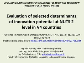 Evaluation of selected determinants
of innovation potential at NUTS 2
level in V4 countries
UPGRADING BUSINESS COMPETENCE GLOBALLY FOR TODAY AND TOMORROW
9 November 2018, Krakow (Poland)
Ing. Ján Huňady, PhD. jan.hunady@umb.sk
doc. Ing. Peter Pisár, PhD., peter.pisar@umb.sk
Ing. Erika Ľapinová, PhD., erika.lapinova@umb.sk
Faculty of Economics, Matej Bel University in Banska Bystrica, Slovakia
Published in International Entrepreneurship, Vol. 4, No.3 (2018), pp. 217-230.
ISSN: 2543-4934.
Publication is available at: https://pm.uek.krakow.pl/article/view/1766/pdf
 