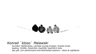 Konrad `ktoso` Malawski
founded: GDGKraków, Lambda Lounge Kraków, Kraków Scala
leading: SCKRK, PolishJUG, GeeCON, GeeCON 4 Kids
day job: jvm performance and distributed systems – Akka @ Lightbend
 