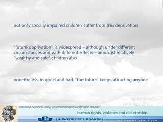 Massimo Schinco (Italy) psychotherapist supervisor teacher
human rights, violence and dictatorship
not only socially impaired children suffer from this deprivation
“future deprivation” is widespread - although under different
circumstances and with different effects – amongst relatively
“wealthy and safe” children also
nonetheless, in good and bad, “the future” keeps attracting anyone
 