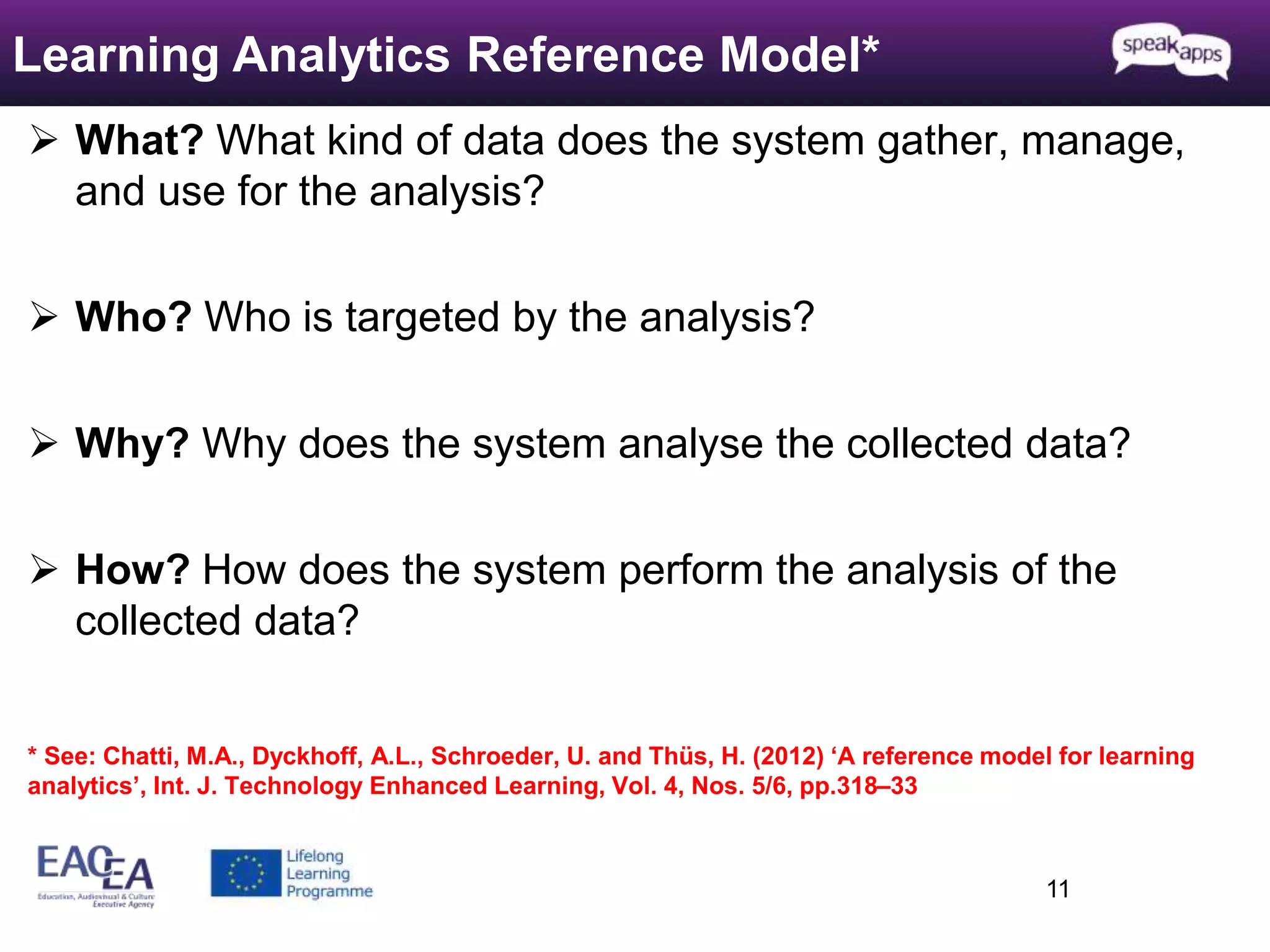  What? What kind of data does the system gather, manage, 
and use for the analysis? 
 Who? Who is targeted by the analysis? 
 Why? Why does the system analyse the collected data? 
 How? How does the system perform the analysis of the 
collected data? 
* See: Chatti, M.A., Dyckhoff, A.L., Schroeder, U. and Thüs, H. (2012) ‘A reference model for learning 
analytics’, Int. J. Technology Enhanced Learning, Vol. 4, Nos. 5/6, pp.318–33 
11 
Learning Analytics Reference Model* 
 