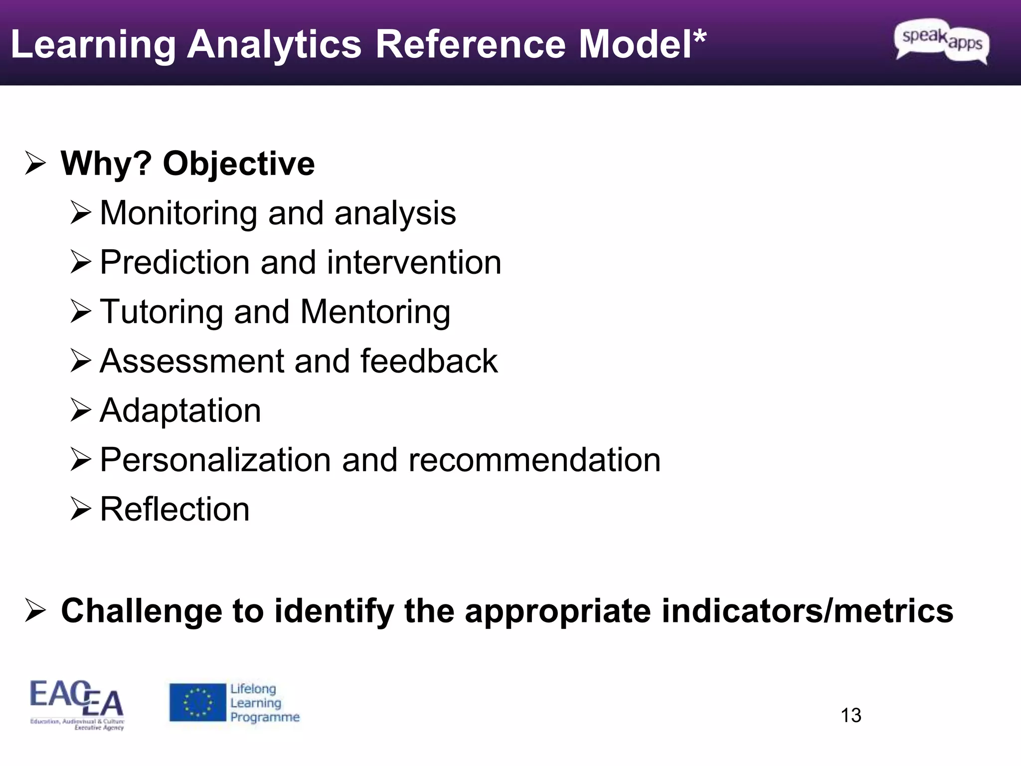  Why? Objective 
 Monitoring and analysis 
 Prediction and intervention 
 Tutoring and Mentoring 
 Assessment and feedback 
Adaptation 
Personalization and recommendation 
Reflection 
 Challenge to identify the appropriate indicators/metrics 
13 
Learning Analytics Reference Model* 
 