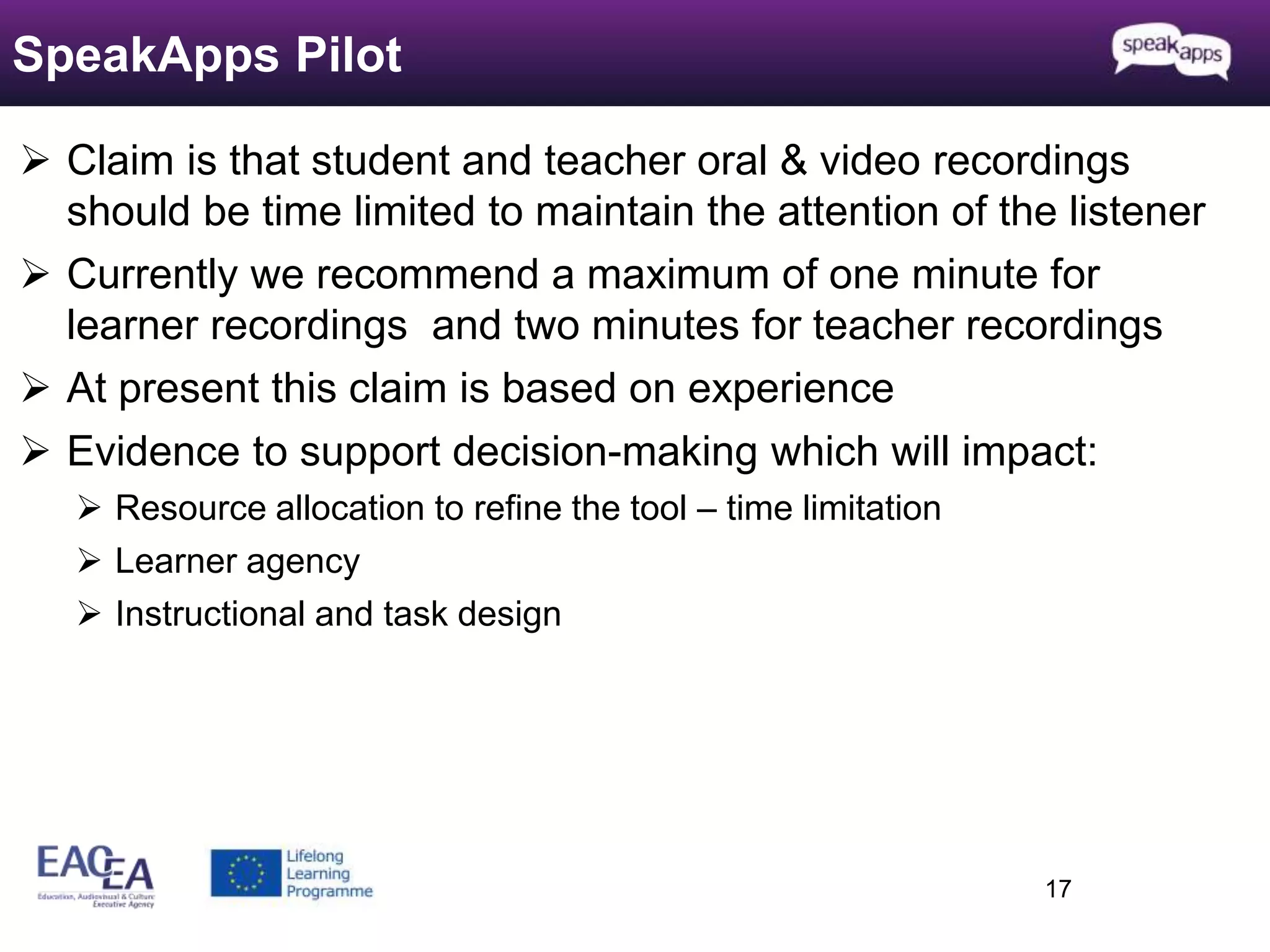  Claim is that student and teacher oral & video recordings 
should be time limited to maintain the attention of the listener 
 Currently we recommend a maximum of one minute for 
learner recordings and two minutes for teacher recordings 
 At present this claim is based on experience 
 Evidence to support decision-making which will impact: 
 Resource allocation to refine the tool – time limitation 
 Learner agency 
 Instructional and task design 
17 
SpeakApps Pilot 
 