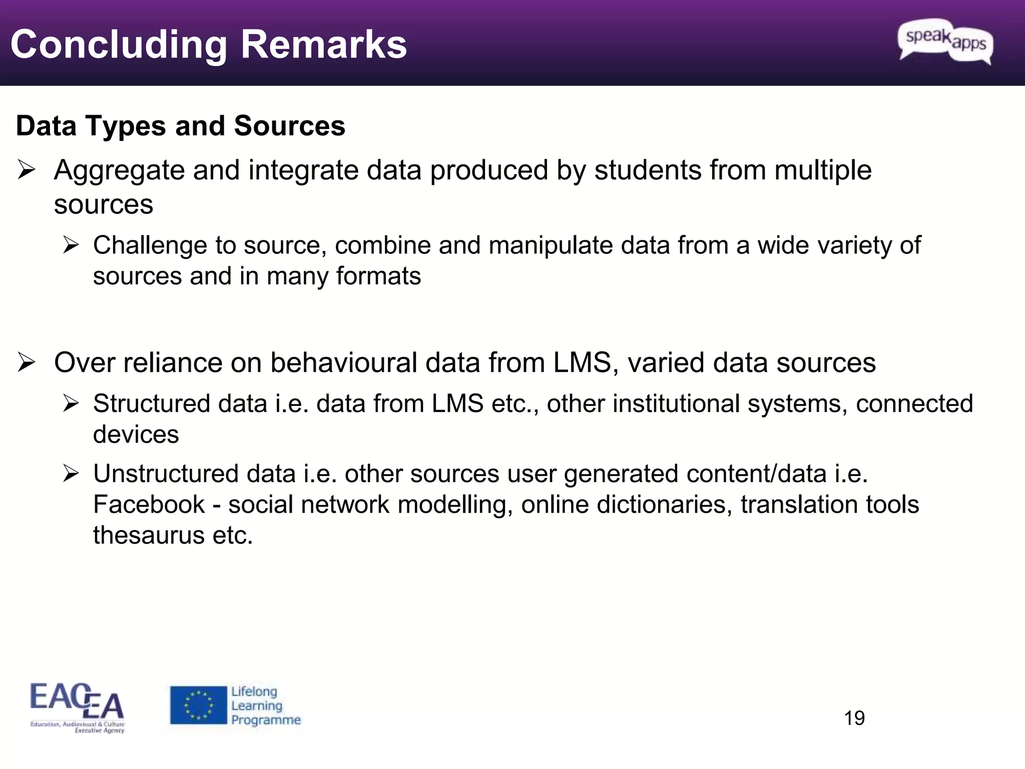 Data Types and Sources 
 Aggregate and integrate data produced by students from multiple 
sources 
 Challenge to source, combine and manipulate data from a wide variety of 
sources and in many formats 
 Over reliance on behavioural data from LMS, varied data sources 
 Structured data i.e. data from LMS etc., other institutional systems, connected 
devices 
 Unstructured data i.e. other sources user generated content/data i.e. 
Facebook - social network modelling, online dictionaries, translation tools 
thesaurus etc. 
19 
Concluding Remarks 
 