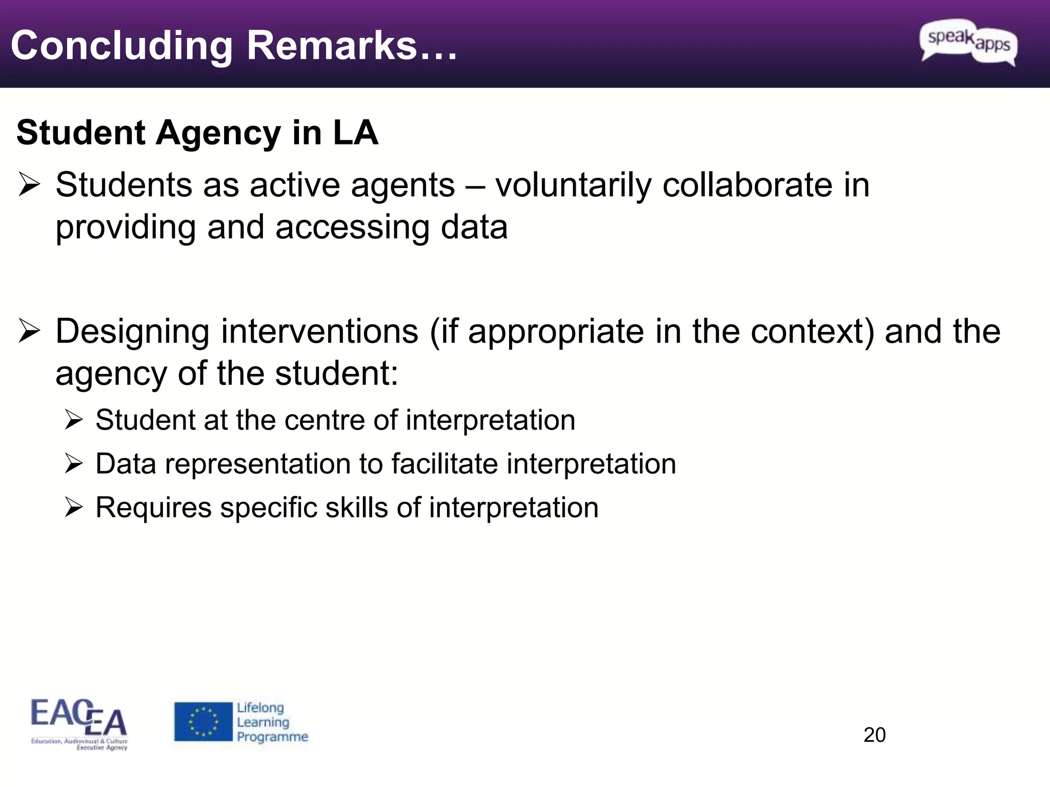 Student Agency in LA 
 Students as active agents – voluntarily collaborate in 
providing and accessing data 
 Designing interventions (if appropriate in the context) and the 
agency of the student: 
 Student at the centre of interpretation 
 Data representation to facilitate interpretation 
 Requires specific skills of interpretation 
20 
Concluding Remarks… 
 
