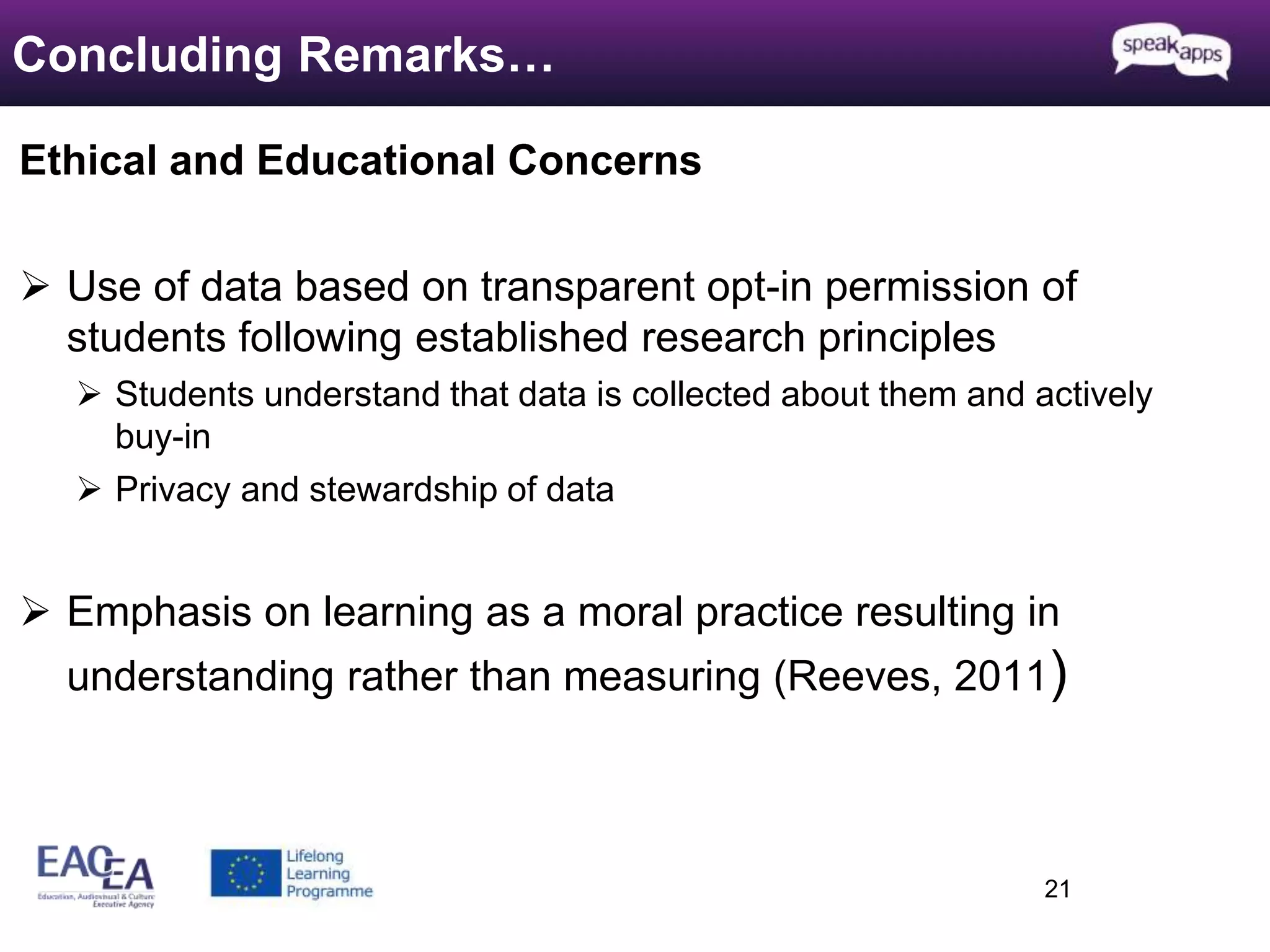Ethical and Educational Concerns 
 Use of data based on transparent opt-in permission of 
students following established research principles 
 Students understand that data is collected about them and actively 
buy-in 
 Privacy and stewardship of data 
 Emphasis on learning as a moral practice resulting in 
understanding rather than measuring (Reeves, 2011) 
21 
Concluding Remarks… 
 
