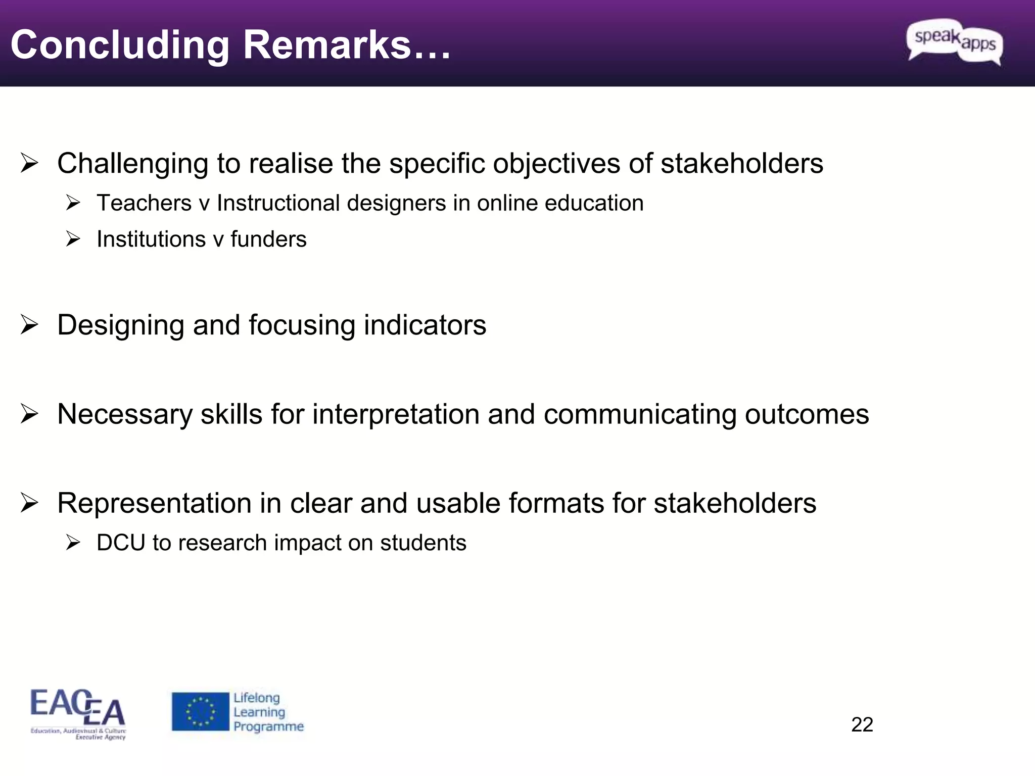  Challenging to realise the specific objectives of stakeholders 
 Teachers v Instructional designers in online education 
 Institutions v funders 
 Designing and focusing indicators 
 Necessary skills for interpretation and communicating outcomes 
 Representation in clear and usable formats for stakeholders 
 DCU to research impact on students 
22 
Concluding Remarks… 
