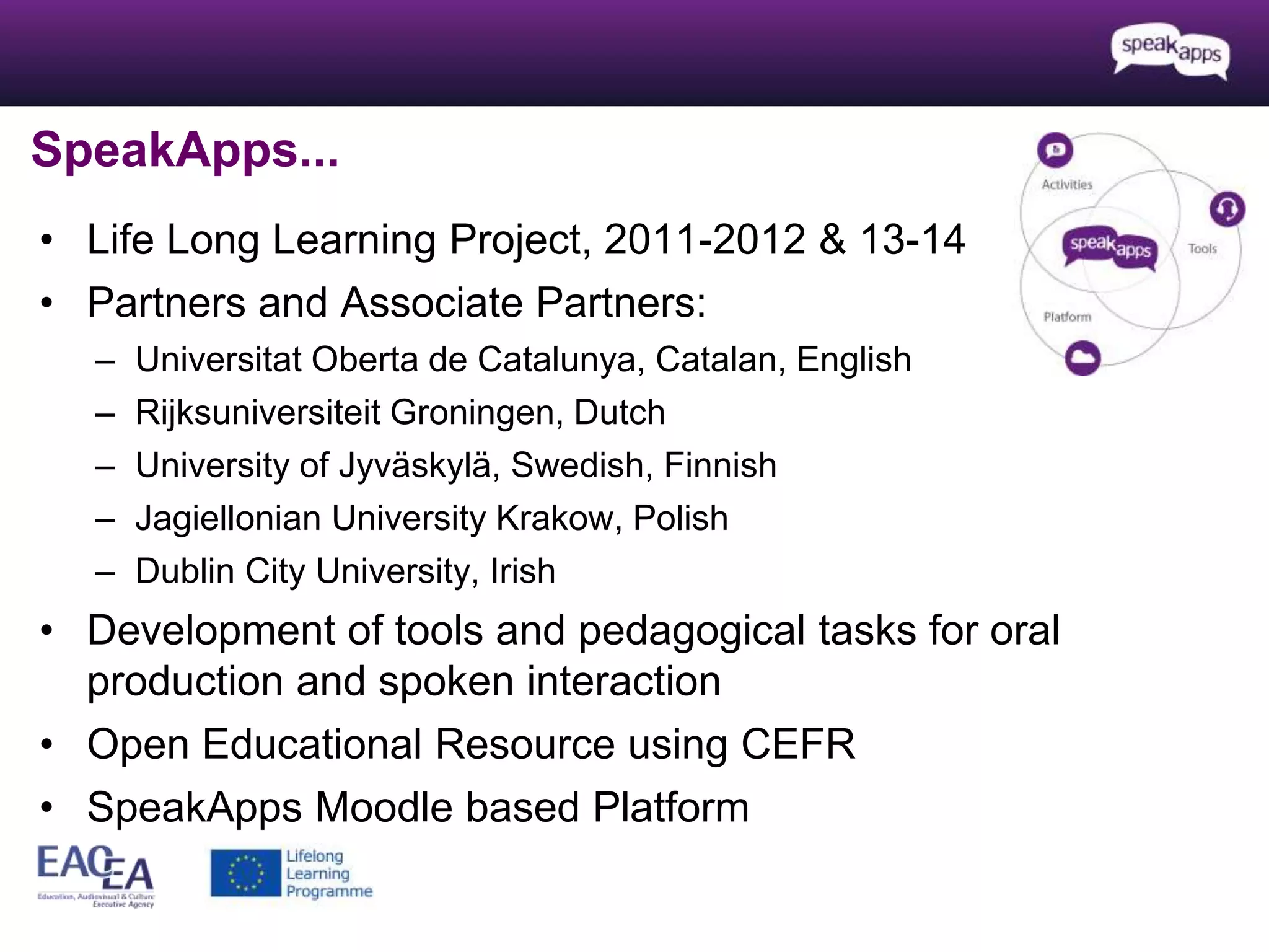 SpeakApps... 
• Life Long Learning Project, 2011-2012 & 13-14 
• Partners and Associate Partners: 
– Universitat Oberta de Catalunya, Catalan, English 
– Rijksuniversiteit Groningen, Dutch 
– University of Jyväskylä, Swedish, Finnish 
– Jagiellonian University Krakow, Polish 
– Dublin City University, Irish 
• Development of tools and pedagogical tasks for oral 
production and spoken interaction 
• Open Educational Resource using CEFR 
• SpeakApps Moodle based Platform 
 