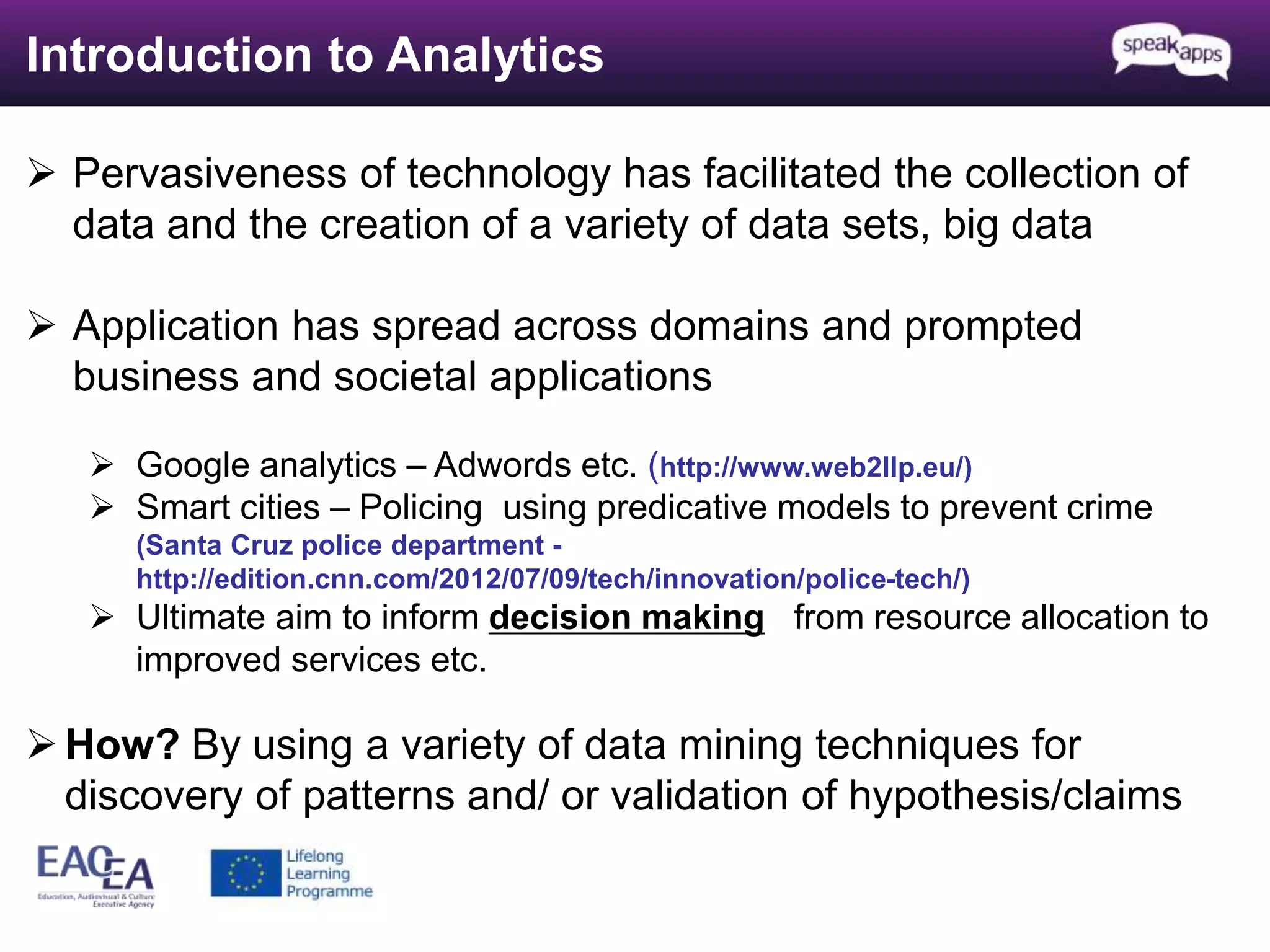 Introduction to Analytics 
 Pervasiveness of technology has facilitated the collection of 
data and the creation of a variety of data sets, big data 
 Application has spread across domains and prompted 
business and societal applications 
 Google analytics – Adwords etc. (http://www.web2llp.eu/) 
 Smart cities – Policing using predicative models to prevent crime 
(Santa Cruz police department - 
http://edition.cnn.com/2012/07/09/tech/innovation/police-tech/) 
 Ultimate aim to inform decision making from resource allocation to 
improved services etc. 
How? By using a variety of data mining techniques for 
discovery of patterns and/ or validation of hypothesis/claims 
 