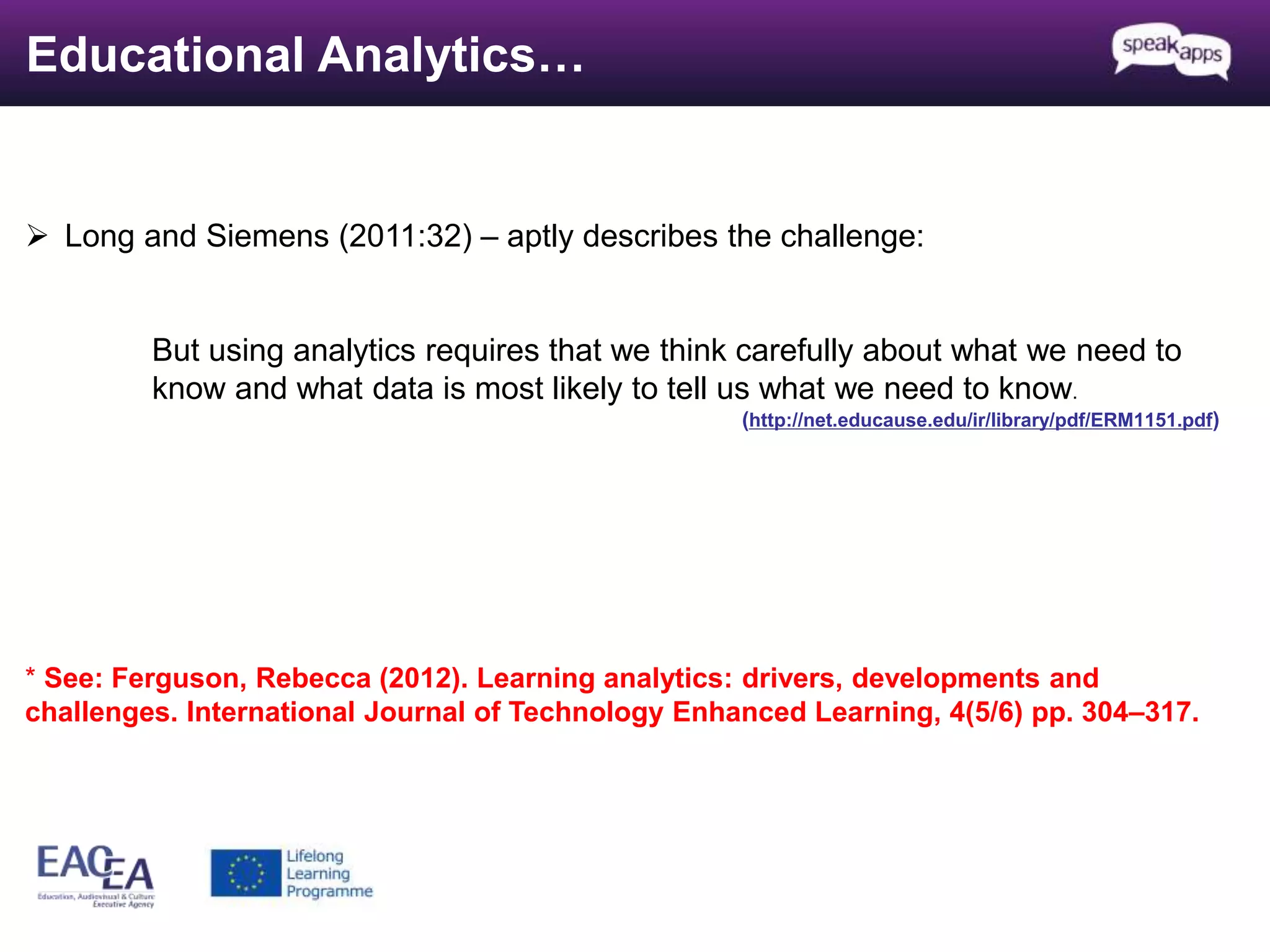 Educational Analytics… 
 Long and Siemens (2011:32) – aptly describes the challenge: 
But using analytics requires that we think carefully about what we need to 
know and what data is most likely to tell us what we need to know. 
(http://net.educause.edu/ir/library/pdf/ERM1151.pdf) 
* See: Ferguson, Rebecca (2012). Learning analytics: drivers, developments and 
challenges. International Journal of Technology Enhanced Learning, 4(5/6) pp. 304–317. 
 