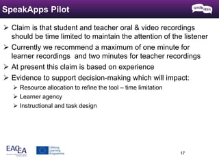  Claim is that student and teacher oral & video recordings 
should be time limited to maintain the attention of the listener 
 Currently we recommend a maximum of one minute for 
learner recordings and two minutes for teacher recordings 
 At present this claim is based on experience 
 Evidence to support decision-making which will impact: 
 Resource allocation to refine the tool – time limitation 
 Learner agency 
 Instructional and task design 
17 
SpeakApps Pilot 
 