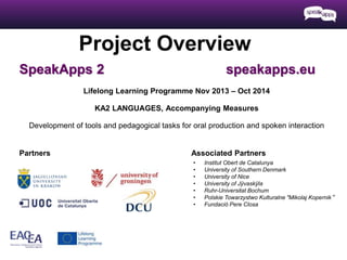 Project Overview 
SpeakApps 2 speakapps.eu 
Lifelong Learning Programme Nov 2013 – Oct 2014 
KA2 LANGUAGES, Accompanying Measures 
Development of tools and pedagogical tasks for oral production and spoken interaction 
Partners Associated Partners 
• Institut Obert de Catalunya 
• University of Southern Denmark 
• University of Nice 
• University of Jÿvaskÿla 
• Ruhr-Universitat Bochum 
• Polskie Towarzystwo Kulturalne "Mikolaj Kopernik“ 
• Fundació Pere Closa 
 