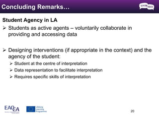 Student Agency in LA 
 Students as active agents – voluntarily collaborate in 
providing and accessing data 
 Designing interventions (if appropriate in the context) and the 
agency of the student: 
 Student at the centre of interpretation 
 Data representation to facilitate interpretation 
 Requires specific skills of interpretation 
20 
Concluding Remarks… 
 