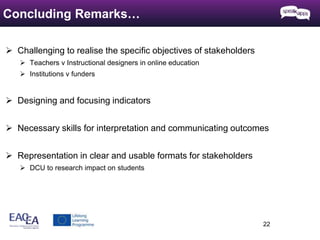  Challenging to realise the specific objectives of stakeholders 
 Teachers v Instructional designers in online education 
 Institutions v funders 
 Designing and focusing indicators 
 Necessary skills for interpretation and communicating outcomes 
 Representation in clear and usable formats for stakeholders 
 DCU to research impact on students 
22 
Concluding Remarks… 
