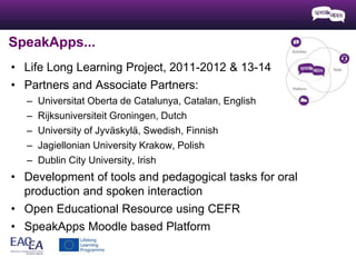SpeakApps... 
• Life Long Learning Project, 2011-2012 & 13-14 
• Partners and Associate Partners: 
– Universitat Oberta de Catalunya, Catalan, English 
– Rijksuniversiteit Groningen, Dutch 
– University of Jyväskylä, Swedish, Finnish 
– Jagiellonian University Krakow, Polish 
– Dublin City University, Irish 
• Development of tools and pedagogical tasks for oral 
production and spoken interaction 
• Open Educational Resource using CEFR 
• SpeakApps Moodle based Platform 
 