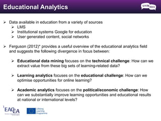 Educational Analytics 
 Data available in education from a variety of sources 
 LMS 
 Institutional systems Google for education 
 User generated content, social networks 
 Ferguson (2012)* provides a useful overview of the educational analytics field 
and suggests the following divergence in focus between: 
 Educational data mining focuses on the technical challenge: How can we 
extract value from these big sets of learning-related data? 
 Learning analytics focuses on the educational challenge: How can we 
optimise opportunities for online learning? 
 Academic analytics focuses on the political/economic challenge: How 
can we substantially improve learning opportunities and educational results 
at national or international levels? 
) 
 