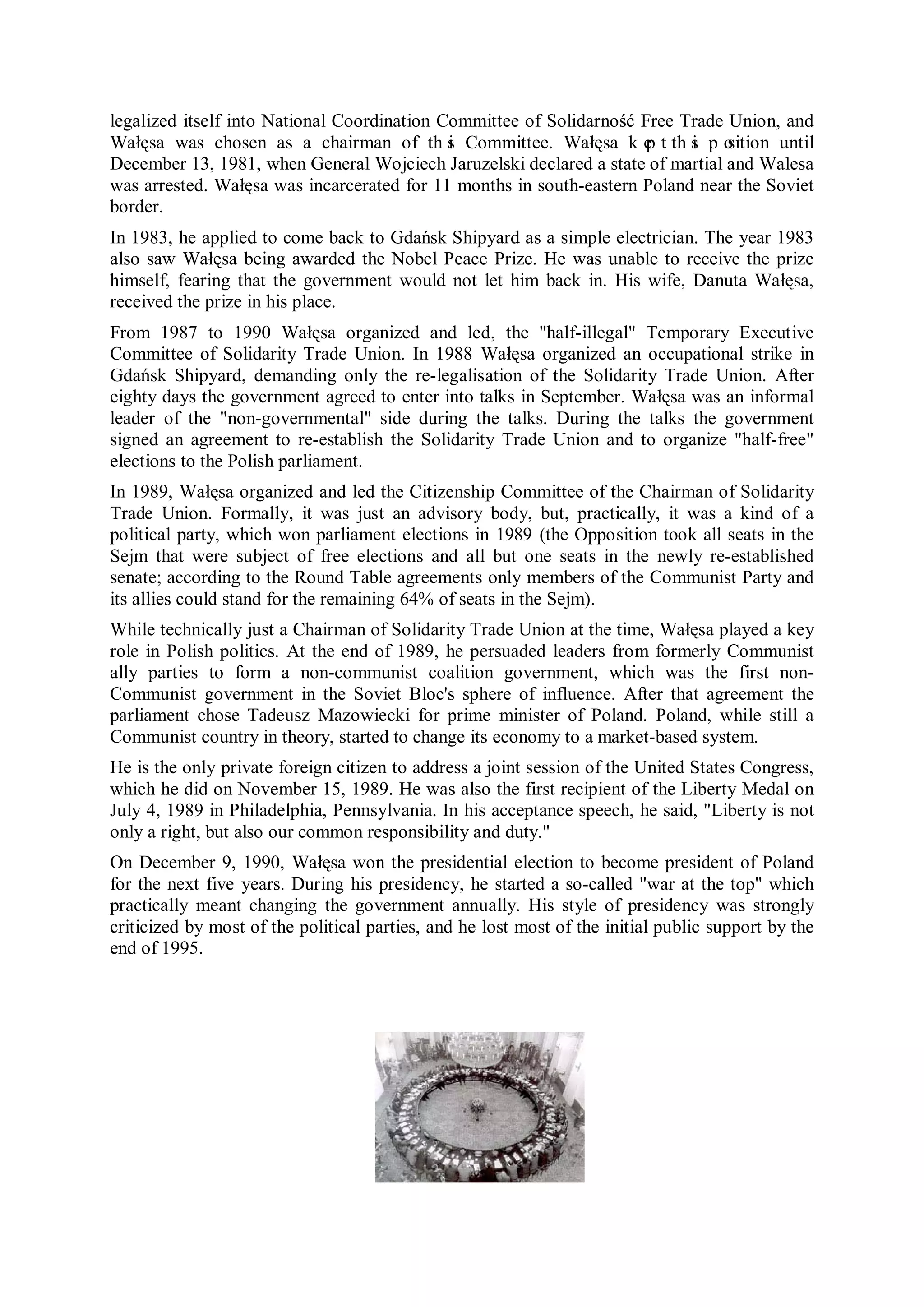legalized itself into National Coordination Committee of Solidarność Free Trade Union, and
Wałęsa was chosen as a chairman of th s Committee. Wałęsa k e t th s p o
                                             i                        p    i    sition until
December 13, 1981, when General Wojciech Jaruzelski declared a state of martial and Walesa
was arrested. Wałęsa was incarcerated for 11 months in south-eastern Poland near the Soviet
border.
In 1983, he applied to come back to Gdańsk Shipyard as a simple electrician. The year 1983
also saw Wałęsa being awarded the Nobel Peace Prize. He was unable to receive the prize
himself, fearing that the government would not let him back in. His wife, Danuta Wałęsa,
received the prize in his place.
From 1987 to 1990 Wałęsa organized and led, the "half-illegal" Temporary Executive
Committee of Solidarity Trade Union. In 1988 Wałęsa organized an occupational strike in
Gdańsk Shipyard, demanding only the re-legalisation of the Solidarity Trade Union. After
eighty days the government agreed to enter into talks in September. Wałęsa was an informal
leader of the "non-governmental" side during the talks. During the talks the government
signed an agreement to re-establish the Solidarity Trade Union and to organize "half-free"
elections to the Polish parliament.
In 1989, Wałęsa organized and led the Citizenship Committee of the Chairman of Solidarity
Trade Union. Formally, it was just an advisory body, but, practically, it was a kind of a
political party, which won parliament elections in 1989 (the Opposition took all seats in the
Sejm that were subject of free elections and all but one seats in the newly re-established
senate; according to the Round Table agreements only members of the Communist Party and
its allies could stand for the remaining 64% of seats in the Sejm).
While technically just a Chairman of Solidarity Trade Union at the time, Wałęsa played a key
role in Polish politics. At the end of 1989, he persuaded leaders from formerly Communist
ally parties to form a non-communist coalition government, which was the first non-
Communist government in the Soviet Bloc's sphere of influence. After that agreement the
parliament chose Tadeusz Mazowiecki for prime minister of Poland. Poland, while still a
Communist country in theory, started to change its economy to a market-based system.
He is the only private foreign citizen to address a joint session of the United States Congress,
which he did on November 15, 1989. He was also the first recipient of the Liberty Medal on
July 4, 1989 in Philadelphia, Pennsylvania. In his acceptance speech, he said, "Liberty is not
only a right, but also our common responsibility and duty."
On December 9, 1990, Wałęsa won the presidential election to become president of Poland
for the next five years. During his presidency, he started a so-called "war at the top" which
practically meant changing the government annually. His style of presidency was strongly
criticized by most of the political parties, and he lost most of the initial public support by the
end of 1995.
 