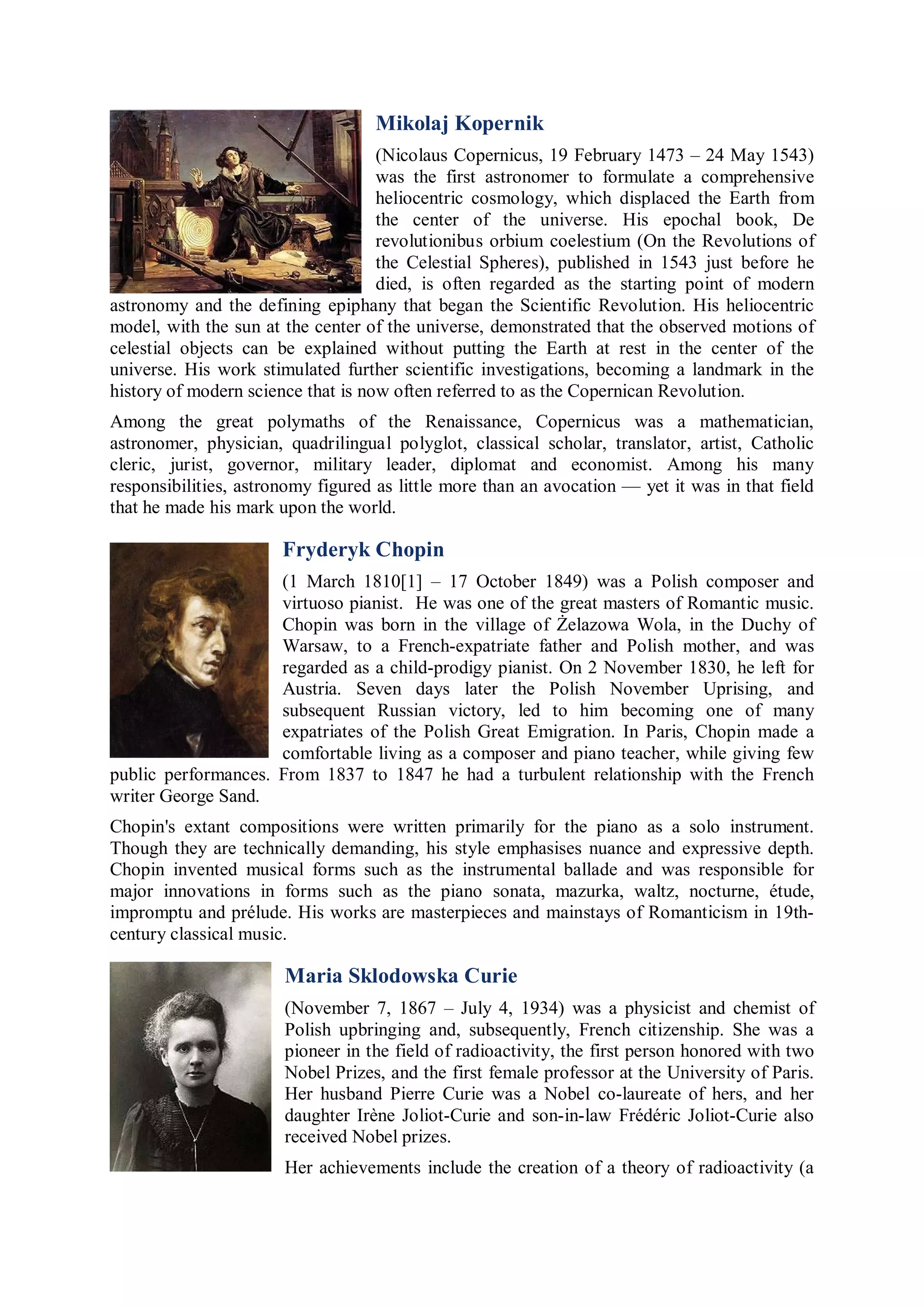 Mikolaj Kopernik
                                    (Nicolaus Copernicus, 19 February 1473 – 24 May 1543)
                                    was the first astronomer to formulate a comprehensive
                                    heliocentric cosmology, which displaced the Earth from
                                    the center of the universe. His epochal book, De
                                    revolutionibus orbium coelestium (On the Revolutions of
                                    the Celestial Spheres), published in 1543 just before he
                                    died, is often regarded as the starting point of modern
astronomy and the defining epiphany that began the Scientific Revolution. His heliocentric
model, with the sun at the center of the universe, demonstrated that the observed motions of
celestial objects can be explained without putting the Earth at rest in the center of the
universe. His work stimulated further scientific investigations, becoming a landmark in the
history of modern science that is now often referred to as the Copernican Revolution.
Among the great polymaths of the Renaissance, Copernicus was a mathematician,
astronomer, physician, quadrilingual polyglot, classical scholar, translator, artist, Catholic
cleric, jurist, governor, military leader, diplomat and economist. Among his many
responsibilities, astronomy figured as little more than an avocation — yet it was in that field
that he made his mark upon the world.

                       Fryderyk Chopin
                     (1 March 1810[1] – 17 October 1849) was a Polish composer and
                     virtuoso pianist. He was one of the great masters of Romantic music.
                     Chopin was born in the village of Żelazowa Wola, in the Duchy of
                     Warsaw, to a French-expatriate father and Polish mother, and was
                     regarded as a child-prodigy pianist. On 2 November 1830, he left for
                     Austria. Seven days later the Polish November Uprising, and
                     subsequent Russian victory, led to him becoming one of many
                     expatriates of the Polish Great Emigration. In Paris, Chopin made a
                     comfortable living as a composer and piano teacher, while giving few
public performances. From 1837 to 1847 he had a turbulent relationship with the French
writer George Sand.
Chopin's extant compositions were written primarily for the piano as a solo instrument.
Though they are technically demanding, his style emphasises nuance and expressive depth.
Chopin invented musical forms such as the instrumental ballade and was responsible for
major innovations in forms such as the piano sonata, mazurka, waltz, nocturne, étude,
impromptu and prélude. His works are masterpieces and mainstays of Romanticism in 19th-
century classical music.

                       Maria Sklodowska Curie
                       (November 7, 1867 – July 4, 1934) was a physicist and chemist of
                       Polish upbringing and, subsequently, French citizenship. She was a
                       pioneer in the field of radioactivity, the first person honored with two
                       Nobel Prizes, and the first female professor at the University of Paris.
                       Her husband Pierre Curie was a Nobel co-laureate of hers, and her
                       daughter Irène Joliot-Curie and son-in-law Frédéric Joliot-Curie also
                       received Nobel prizes.
                       Her achievements include the creation of a theory of radioactivity (a
 