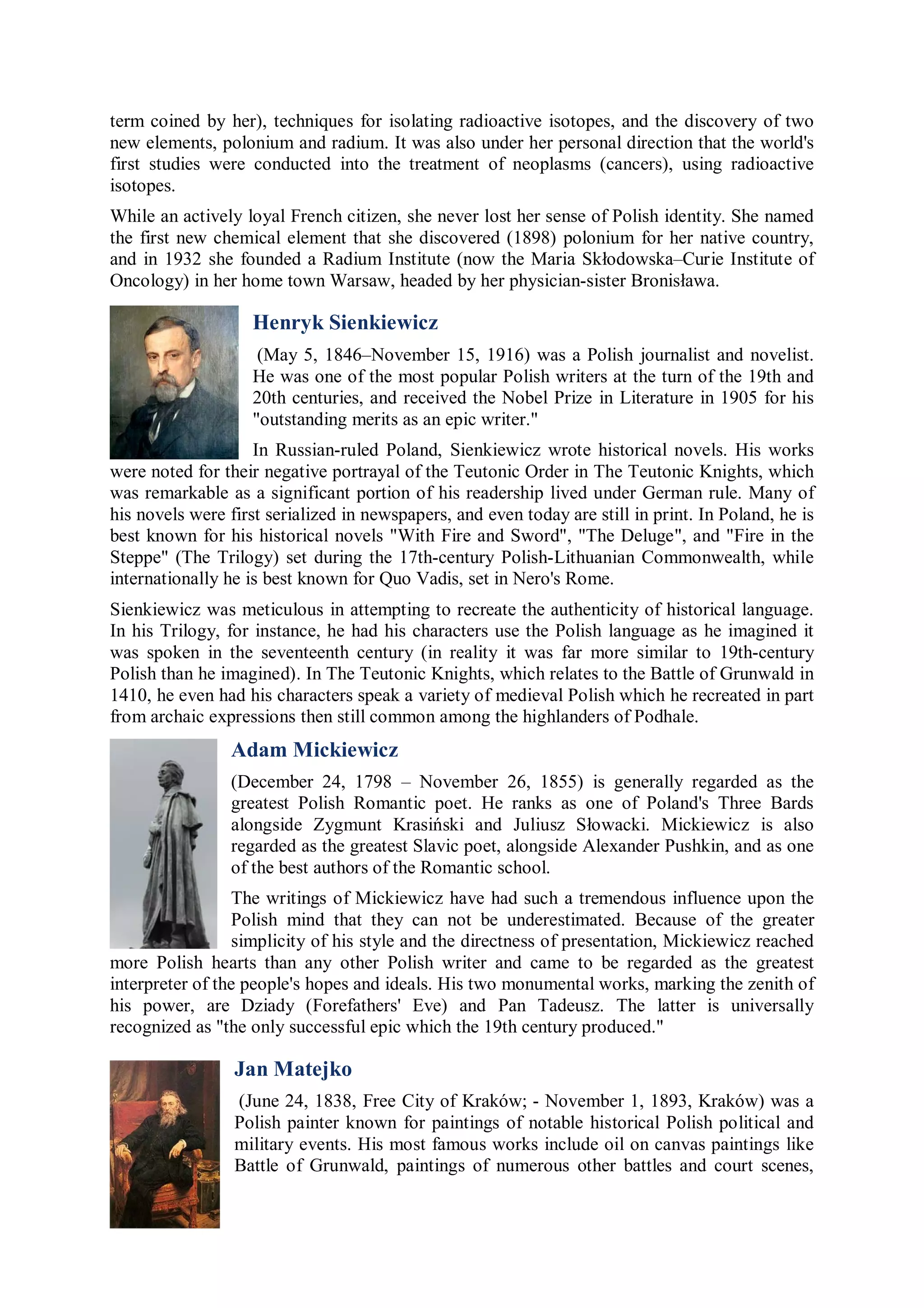 term coined by her), techniques for isolating radioactive isotopes, and the discovery of two
new elements, polonium and radium. It was also under her personal direction that the world's
first studies were conducted into the treatment of neoplasms (cancers), using radioactive
isotopes.
While an actively loyal French citizen, she never lost her sense of Polish identity. She named
the first new chemical element that she discovered (1898) polonium for her native country,
and in 1932 she founded a Radium Institute (now the Maria Skłodowska–Curie Institute of
Oncology) in her home town Warsaw, headed by her physician-sister Bronisława.

                    Henryk Sienkiewicz
                     (May 5, 1846–November 15, 1916) was a Polish journalist and novelist.
                    He was one of the most popular Polish writers at the turn of the 19th and
                    20th centuries, and received the Nobel Prize in Literature in 1905 for his
                    "outstanding merits as an epic writer."
                    In Russian-ruled Poland, Sienkiewicz wrote historical novels. His works
were noted for their negative portrayal of the Teutonic Order in The Teutonic Knights, which
was remarkable as a significant portion of his readership lived under German rule. Many of
his novels were first serialized in newspapers, and even today are still in print. In Poland, he is
best known for his historical novels "With Fire and Sword", "The Deluge", and "Fire in the
Steppe" (The Trilogy) set during the 17th-century Polish-Lithuanian Commonwealth, while
internationally he is best known for Quo Vadis, set in Nero's Rome.
Sienkiewicz was meticulous in attempting to recreate the authenticity of historical language.
In his Trilogy, for instance, he had his characters use the Polish language as he imagined it
was spoken in the seventeenth century (in reality it was far more similar to 19th-century
Polish than he imagined). In The Teutonic Knights, which relates to the Battle of Grunwald in
1410, he even had his characters speak a variety of medieval Polish which he recreated in part
from archaic expressions then still common among the highlanders of Podhale.
                 Adam Mickiewicz
                 (December 24, 1798 – November 26, 1855) is generally regarded as the
                 greatest Polish Romantic poet. He ranks as one of Poland's Three Bards
                 alongside Zygmunt Krasiński and Juliusz Słowacki. Mickiewicz is also
                 regarded as the greatest Slavic poet, alongside Alexander Pushkin, and as one
                 of the best authors of the Romantic school.
                 The writings of Mickiewicz have had such a tremendous influence upon the
                 Polish mind that they can not be underestimated. Because of the greater
                 simplicity of his style and the directness of presentation, Mickiewicz reached
more Polish hearts than any other Polish writer and came to be regarded as the greatest
interpreter of the people's hopes and ideals. His two monumental works, marking the zenith of
his power, are Dziady (Forefathers' Eve) and Pan Tadeusz. The latter is universally
recognized as "the only successful epic which the 19th century produced."

                 Jan Matejko
                 (June 24, 1838, Free City of Kraków; - November 1, 1893, Kraków) was a
                 Polish painter known for paintings of notable historical Polish political and
                 military events. His most famous works include oil on canvas paintings like
                 Battle of Grunwald, paintings of numerous other battles and court scenes,
 
