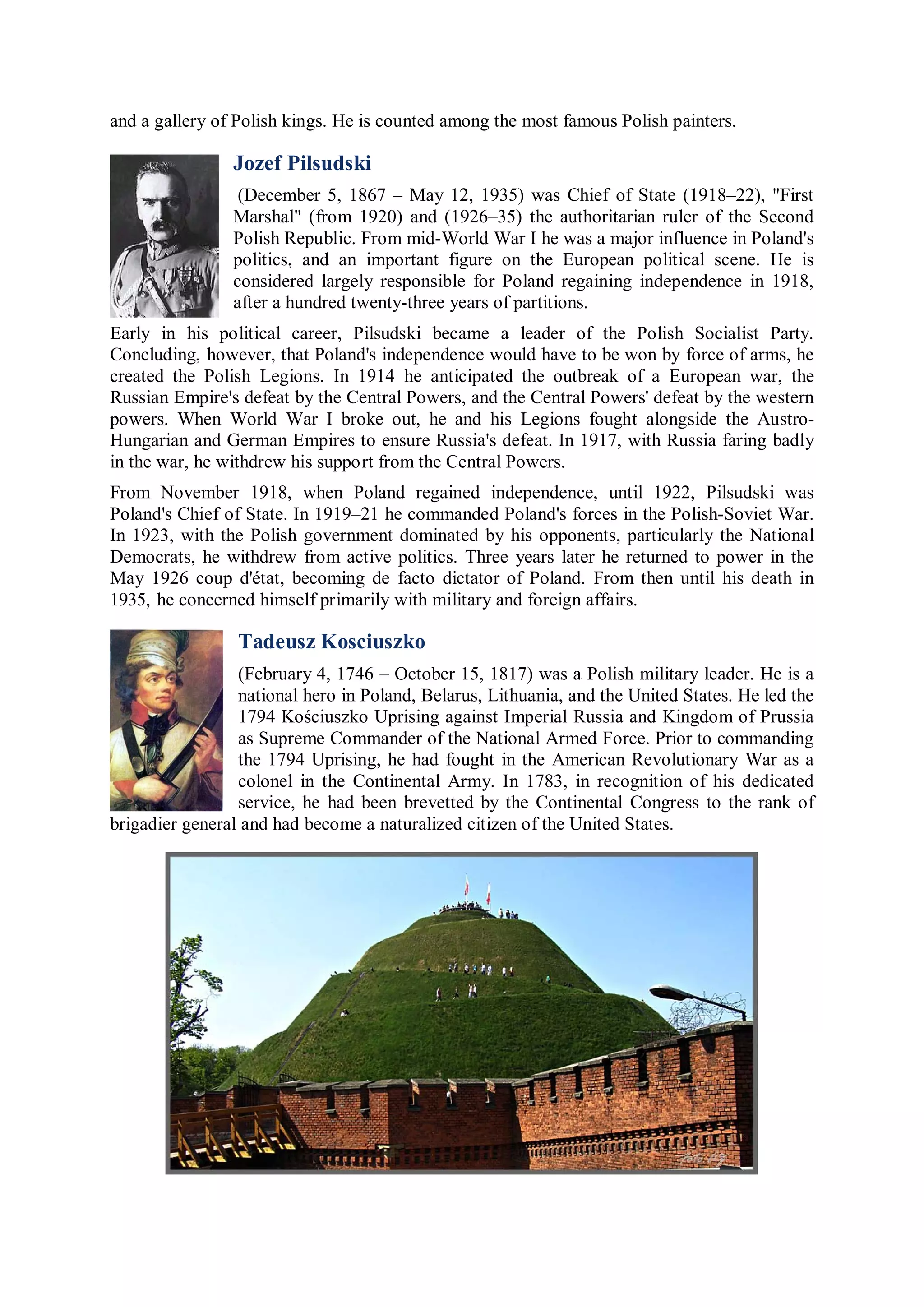 and a gallery of Polish kings. He is counted among the most famous Polish painters.

                Jozef Pilsudski
                 (December 5, 1867 – May 12, 1935) was Chief of State (1918–22), "First
                Marshal" (from 1920) and (1926–35) the authoritarian ruler of the Second
                Polish Republic. From mid-World War I he was a major influence in Poland's
                politics, and an important figure on the European political scene. He is
                considered largely responsible for Poland regaining independence in 1918,
                after a hundred twenty-three years of partitions.
Early in his political career, Pilsudski became a leader of the Polish Socialist Party.
Concluding, however, that Poland's independence would have to be won by force of arms, he
created the Polish Legions. In 1914 he anticipated the outbreak of a European war, the
Russian Empire's defeat by the Central Powers, and the Central Powers' defeat by the western
powers. When World War I broke out, he and his Legions fought alongside the Austro-
Hungarian and German Empires to ensure Russia's defeat. In 1917, with Russia faring badly
in the war, he withdrew his support from the Central Powers.
From November 1918, when Poland regained independence, until 1922, Pilsudski was
Poland's Chief of State. In 1919–21 he commanded Poland's forces in the Polish-Soviet War.
In 1923, with the Polish government dominated by his opponents, particularly the National
Democrats, he withdrew from active politics. Three years later he returned to power in the
May 1926 coup d'état, becoming de facto dictator of Poland. From then until his death in
1935, he concerned himself primarily with military and foreign affairs.

                 Tadeusz Kosciuszko
                 (February 4, 1746 – October 15, 1817) was a Polish military leader. He is a
                 national hero in Poland, Belarus, Lithuania, and the United States. He led the
                 1794 Kościuszko Uprising against Imperial Russia and Kingdom of Prussia
                 as Supreme Commander of the National Armed Force. Prior to commanding
                 the 1794 Uprising, he had fought in the American Revolutionary War as a
                 colonel in the Continental Army. In 1783, in recognition of his dedicated
                 service, he had been brevetted by the Continental Congress to the rank of
brigadier general and had become a naturalized citizen of the United States.
 