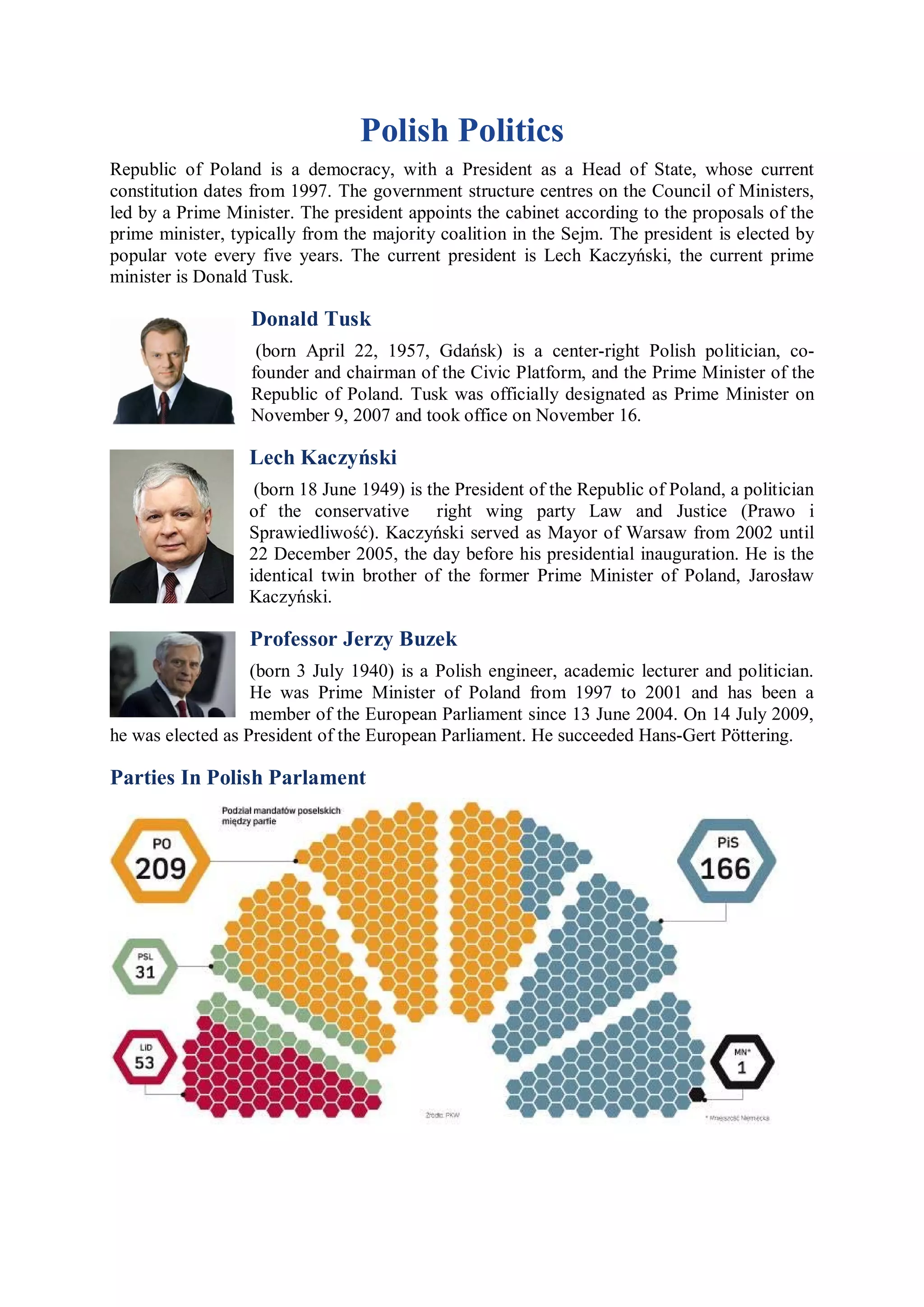 Polish Politics
Republic of Poland is a democracy, with a President as a Head of State, whose current
constitution dates from 1997. The government structure centres on the Council of Ministers,
led by a Prime Minister. The president appoints the cabinet according to the proposals of the
prime minister, typically from the majority coalition in the Sejm. The president is elected by
popular vote every five years. The current president is Lech Kaczyński, the current prime
minister is Donald Tusk.

                  Donald Tusk
                   (born April 22, 1957, Gdańsk) is a center-right Polish politician, co-
                  founder and chairman of the Civic Platform, and the Prime Minister of the
                  Republic of Poland. Tusk was officially designated as Prime Minister on
                  November 9, 2007 and took office on November 16.

                  Lech Kaczyński
                   (born 18 June 1949) is the President of the Republic of Poland, a politician
                  of the conservative right wing party Law and Justice (Prawo i
                  Sprawiedliwość). Kaczyński served as Mayor of Warsaw from 2002 until
                  22 December 2005, the day before his presidential inauguration. He is the
                  identical twin brother of the former Prime Minister of Poland, Jarosław
                  Kaczyński.

                  Professor Jerzy Buzek
                   (born 3 July 1940) is a Polish engineer, academic lecturer and politician.
                   He was Prime Minister of Poland from 1997 to 2001 and has been a
                   member of the European Parliament since 13 June 2004. On 14 July 2009,
he was elected as President of the European Parliament. He succeeded Hans-Gert Pöttering.

Parties In Polish Parlament
 