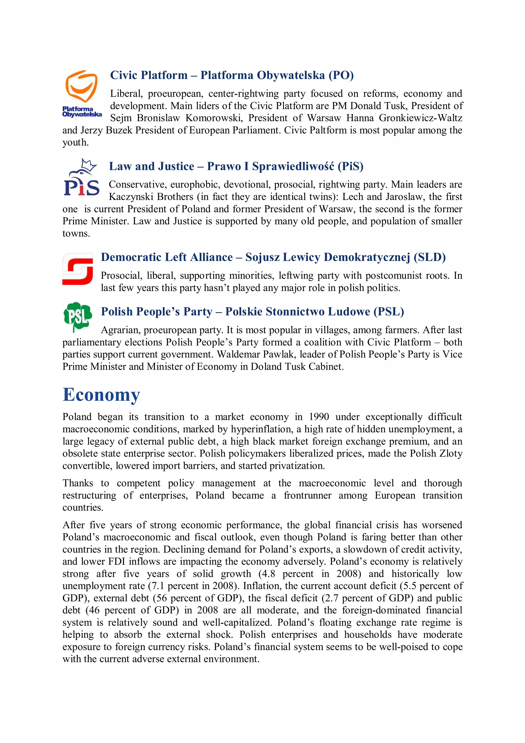 Civic Platform – Platforma Obywatelska (PO)
           Liberal, proeuropean, center-rightwing party focused on reforms, economy and
           development. Main liders of the Civic Platform are PM Donald Tusk, President of
           Sejm Bronislaw Komorowski, President of Warsaw Hanna Gronkiewicz-Waltz
and Jerzy Buzek President of European Parliament. Civic Paltform is most popular among the
youth.

           Law and Justice – Prawo I Sprawiedliwość (PiS)
          Conservative, europhobic, devotional, prosocial, rightwing party. Main leaders are
          Kaczynski Brothers (in fact they are identical twins): Lech and Jaroslaw, the first
one is current President of Poland and former President of Warsaw, the second is the former
Prime Minister. Law and Justice is supported by many old people, and population of smaller
towns.

         Democratic Left Alliance – Sojusz Lewicy Demokratycznej (SLD)
         Prosocial, liberal, supporting minorities, leftwing party with postcomunist roots. In
         last few years this party hasn’t played any major role in polish politics.

         Polish People’s Party – Polskie Stonnictwo Ludowe (PSL)
          Agrarian, proeuropean party. It is most popular in villages, among farmers. After last
parliamentary elections Polish People’s Party formed a coalition with Civic Platform – both
parties support current government. Waldemar Pawlak, leader of Polish People’s Party is Vice
Prime Minister and Minister of Economy in Doland Tusk Cabinet.

Economy
Poland began its transition to a market economy in 1990 under exceptionally difficult
macroeconomic conditions, marked by hyperinflation, a high rate of hidden unemployment, a
large legacy of external public debt, a high black market foreign exchange premium, and an
obsolete state enterprise sector. Polish policymakers liberalized prices, made the Polish Zloty
convertible, lowered import barriers, and started privatization.
Thanks to competent policy management at the macroeconomic level and thorough
restructuring of enterprises, Poland became a frontrunner among European transition
countries.
After five years of strong economic performance, the global financial crisis has worsened
Poland’s macroeconomic and fiscal outlook, even though Poland is faring better than other
countries in the region. Declining demand for Poland’s exports, a slowdown of credit activity,
and lower FDI inflows are impacting the economy adversely. Poland’s economy is relatively
strong after five years of solid growth (4.8 percent in 2008) and historically low
unemployment rate (7.1 percent in 2008). Inflation, the current account deficit (5.5 percent of
GDP), external debt (56 percent of GDP), the fiscal deficit (2.7 percent of GDP) and public
debt (46 percent of GDP) in 2008 are all moderate, and the foreign-dominated financial
system is relatively sound and well-capitalized. Poland’s floating exchange rate regime is
helping to absorb the external shock. Polish enterprises and households have moderate
exposure to foreign currency risks. Poland’s financial system seems to be well-poised to cope
with the current adverse external environment.
 